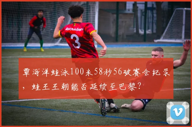覃海洋蛙泳100米58秒56破赛会纪录,蛙王王朝能否延续至巴黎?