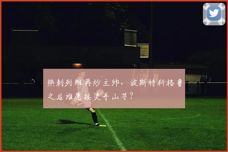 热刺列维再炒主帅，波斯特科格鲁之后谁愿接烫手山芋？