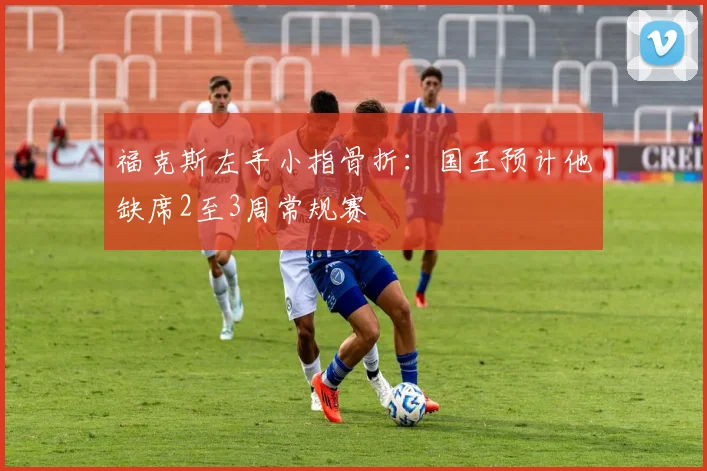 福克斯左手小指骨折:国王预计他缺席2至3周常规赛