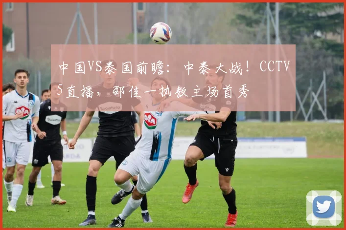 中国VS泰国前瞻:中泰大战!CCTV5直播,邵佳一执教主场首秀