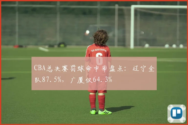 CBA总决赛罚球命中率盘点：辽宁全队87.5%，广厦仅64.3%