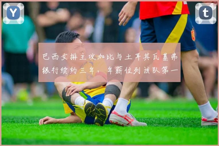 巴西女排主攻加比与土耳其瓦基弗银行续约三年,年薪位列该队第一
