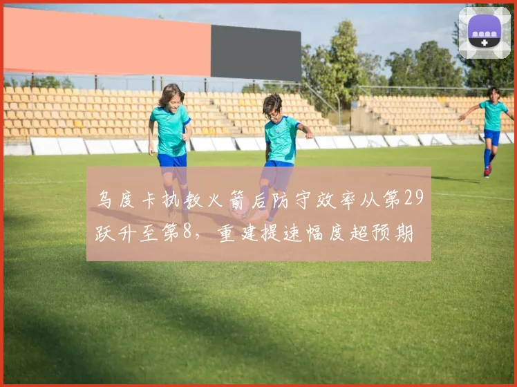 乌度卡执教火箭后防守效率从第29跃升至第8，重建提速幅度超预期