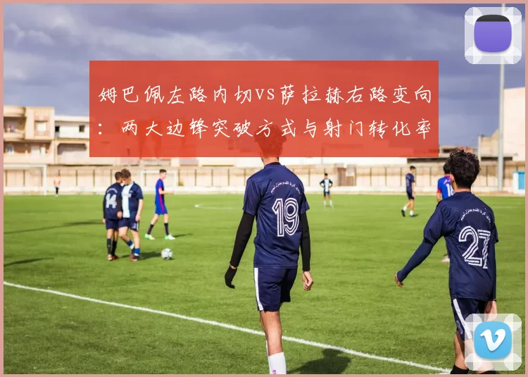 姆巴佩左路内切vs萨拉赫右路变向:两大边锋突破方式与射门转化率分析