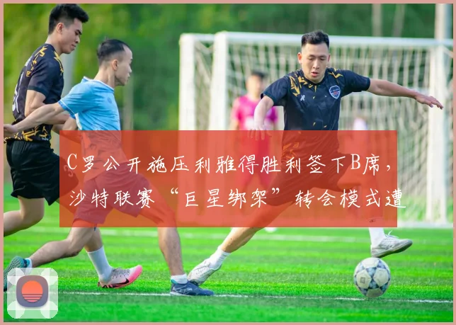 C罗公开施压利雅得胜利签下B席，沙特联赛“巨星绑架”转会模式遭炮轰